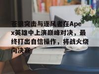 乐鱼真人体育娱乐-苍狼突击与逐风者在Apex英雄中上演巅峰对决，最终打出自信操作，将战火烧向决赛