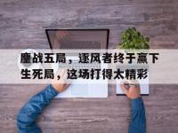 乐鱼真人体育娱乐-鏖战五局，逐风者终于赢下生死局，这场打得太精彩