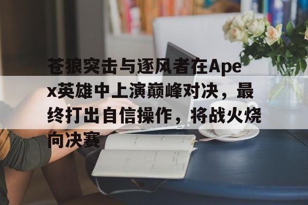 苍狼突击与逐风者在Apex英雄中上演巅峰对决，最终打出自信操作，将战火烧向决赛