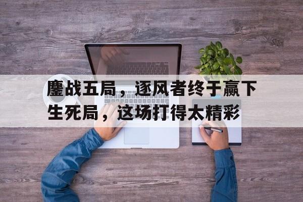 鏖战五局，逐风者终于赢下生死局，这场打得太精彩